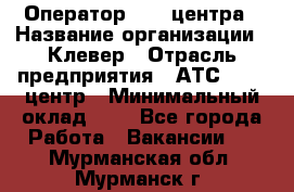 Оператор Call-центра › Название организации ­ Клевер › Отрасль предприятия ­ АТС, call-центр › Минимальный оклад ­ 1 - Все города Работа » Вакансии   . Мурманская обл.,Мурманск г.